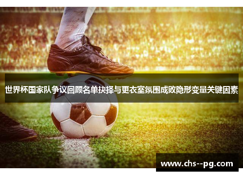 世界杯国家队争议回顾名单抉择与更衣室氛围成败隐形变量关键因素