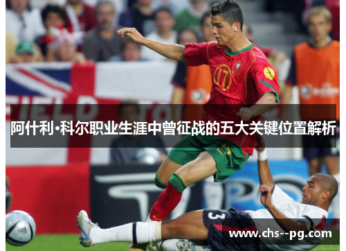 阿什利·科尔职业生涯中曾征战的五大关键位置解析 阿什利·科尔职业生涯中曾征战的五大关键位置解析