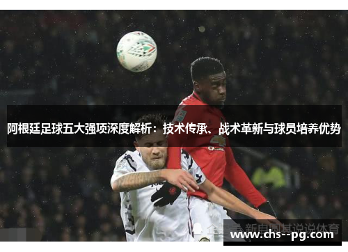 阿根廷足球五大强项深度解析：技术传承、战术革新与球员培养优势