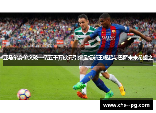 亚马尔身价突破一亿五千万欧元引爆足坛新王崛起与巴萨未来希望之