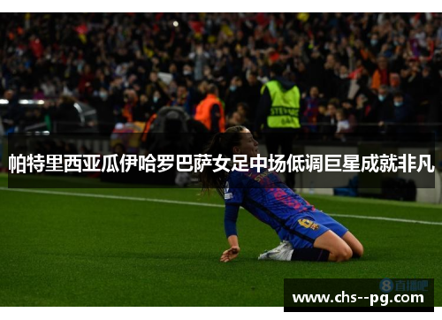 帕特里西亚瓜伊哈罗巴萨女足中场低调巨星成就非凡